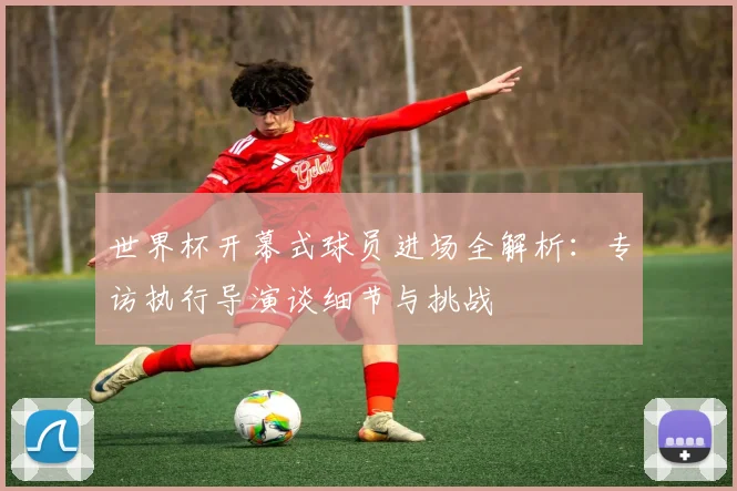 世界杯开幕式球员进场全解析：专访执行导演谈细节与挑战