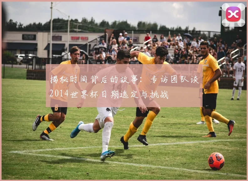 揭秘时间背后的故事:专访团队谈2014世界杯日期选定与挑战