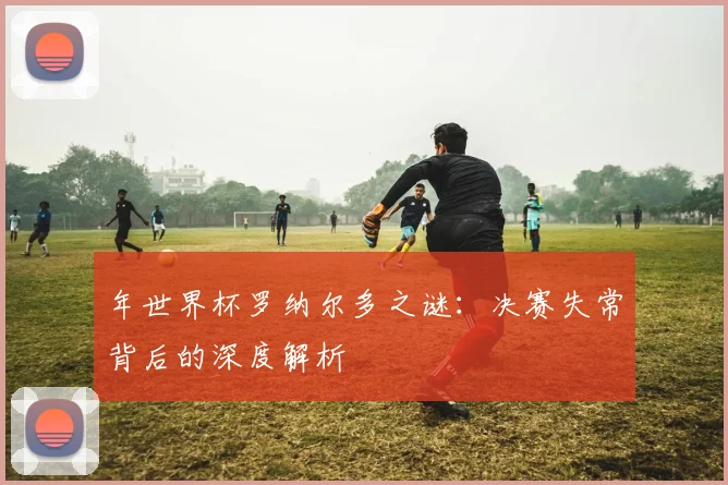 年世界杯罗纳尔多之谜：决赛失常背后的深度解析