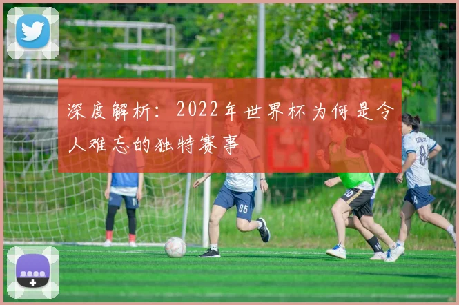 深度解析:2022年世界杯为何是令人难忘的独特赛事
