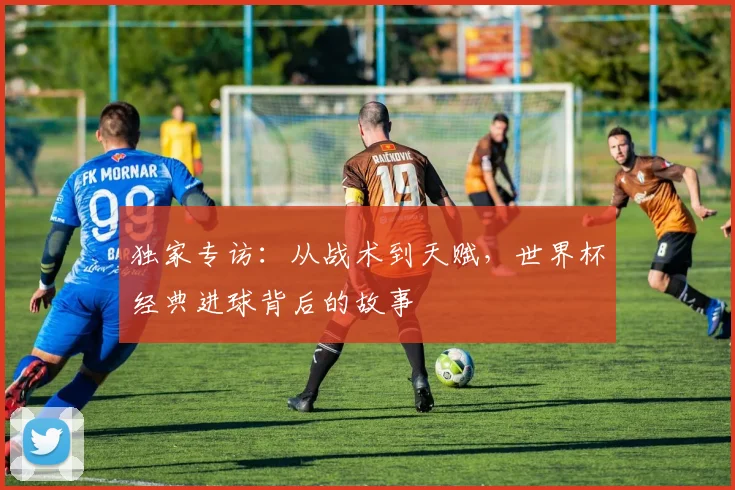 独家专访：从战术到天赋，世界杯经典进球背后的故事