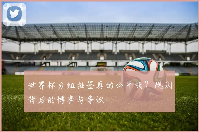 世界杯分组抽签真的公平吗?规则背后的博弈与争议