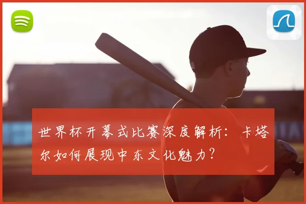 世界杯开幕式比赛深度解析：卡塔尔如何展现中东文化魅力？