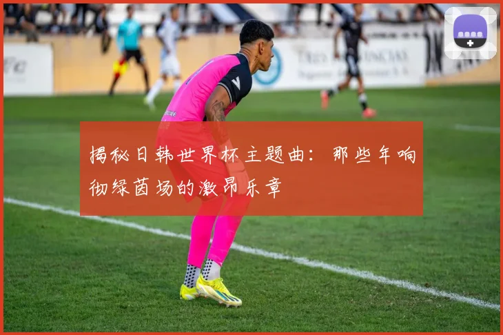 揭秘日韩世界杯主题曲:那些年响彻绿茵场的激昂乐章