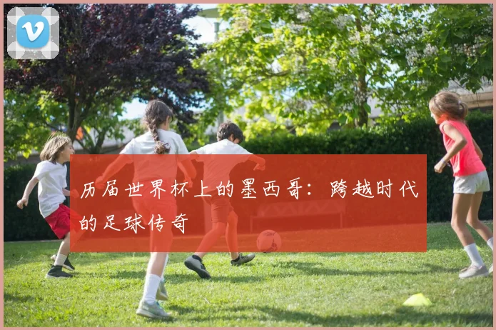 历届世界杯上的墨西哥：跨越时代的足球传奇
