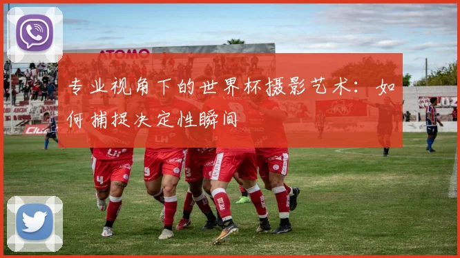 专业视角下的世界杯摄影艺术：如何捕捉决定性瞬间