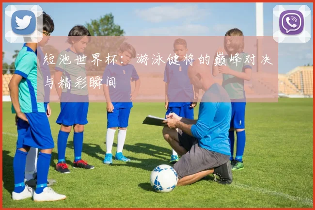 短池世界杯：游泳健将的巅峰对决与精彩瞬间