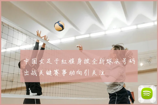 中国女足于红旗身披全新球衣号码出战关键赛事动向引关注